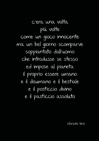 C’era una volta più volte come un gioco innocente ma un bel giorno scomparve soppiantato dall’uomo che introdusse se stesso ed impose al pianeta il proprio essere umano e il disumano e il bestiale e il posticcio divino e il pasticcio assoluto