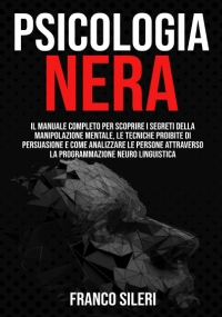 Psicologia Nera Il Manuale Completo per Scoprire I Segreti Della Manipolazione Mentale, le Tecniche Proibite Di Persuasione e Come Analizzare le Persone Attraverso la Programmazione Neuro Linguistica