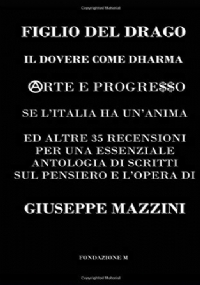 FIGLIO DEL DRAGO: IL DOVERE COME DHARMA, ARTE E PROGRESSO, SE L’ITALIA HA UN’ANIMA ED ALTRE 35 RECENSIONI PER UNA ESSENZIALE ANTOLOGIA DI SCRITTI SUL PENSIERO E L’OPERA DI GIUSEPPE MAZZINI