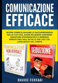 Comunicazione Efficace: Scopri come Eliminare le Incomprensioni della Tua Vita, Avere Relazioni Amorose Durature Soddisfacenti e Rendere Irresistibili agli Altri le Tue Idee col Linguaggio del Corpo