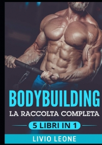 Bodybuilding 5 Libri in 1: La Raccolta Completa Sul Natural Bodybuilding E Sull’allenamento in Palestra. (Massa Muscolare, Forma Fisica, Addominali, Perdere Peso, Dieta, Dimagrire, Schede, Fitness)