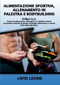 ALIMENTAZIONE SPORTIVA, ALLENAMENTO IN PALESTRA E BODYBUILDING: 3 LIBRI in 1. Come perdere peso, dimagrire o mettere massa muscolare usando le giuste strategie alimentari e senza fare diete da fame