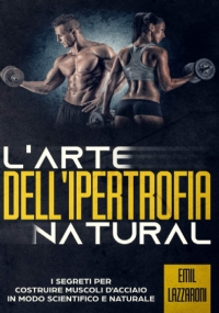 L’Arte Dell’Ipertrofia Natural - I Segreti per Costruire Muscoli d’Acciacio in modo Scientifico e Naturale