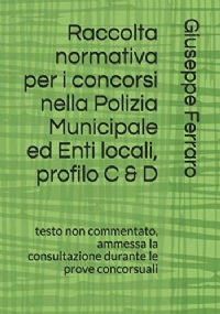 Raccolta normativa per i concorsi nella Polizia Municipale ed Enti locali, profilo C & D: testo non commentato, ammessa la consultazione durante le prove concorsuali