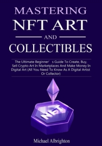 Mastering NFT Art And Collectibles: The Ultimate Beginner’s Guide To Create, Buy, Sell Crypto Art In Marketplaces And Make Money In Digital Art (All You Need To Know As A Digital Artist Or Collector)