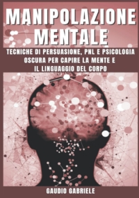 MANIPOLAZIONE MENTALE: Tecniche di Persuasione, PNL e Psicologia Oscura per Capire la Mente e il Linguaggio del Corpo.