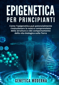 Epigenetica per Principianti. Come l’epigenetica può potenzialmente rivoluzionare la nostra comprensione della struttura e del comportamento della vita biologica sulla Terra