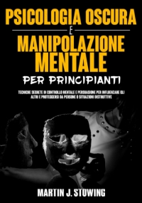 Psicologia Oscura e Manipolazione Mentale Per Principianti: Tecniche Segrete di Controllo Mentale e Persuasione Per Influenzare Gli Altri e Proteggersi Da Persone o Situazioni Distruttive