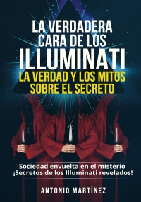 La verdadera cara de los illuminati: la verdad y los mitos sobre el secreto. Sociedad envuelta en el misterio - ¡Secretos de los Illuminati revelados! di Antonio Martínez