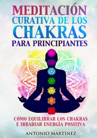 Meditación curativa de los chakras para principiantes. Cómo equilibrar los chakras e irradiar energía positiva di Antonio Martínez