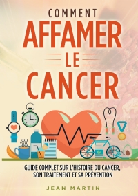 COMMENT AFFAMER LE CANCER. Guide complet sur l’histoire du cancer, son traitement et sa prévention di Jean Martin