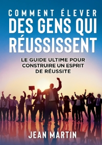 COMMENT ÉLEVER DES GENS QUI RÉUSSISSENT. Le guide ultime pour construire un esprit de réussite di Jean Martin