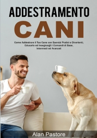 Addestramento Cani: Come Addestrare il Tuo Cane con Esercizi Pratici e Divertenti, Educarlo ed Insegnargli i Comandi di Base, Intermedi ed Avanzati di Alan Pastore