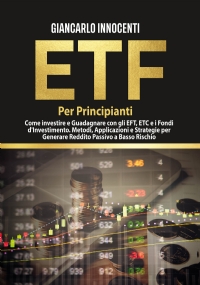 ETF PER PRINCIPIANTI. Come investire e guadagnare con gli ETF, gli ETC e i Fondi di Investimento. Metodi, Applicazioni e Strategie per generare Reddito Passivo a Basso Rischio di Giancarlo Innocenti