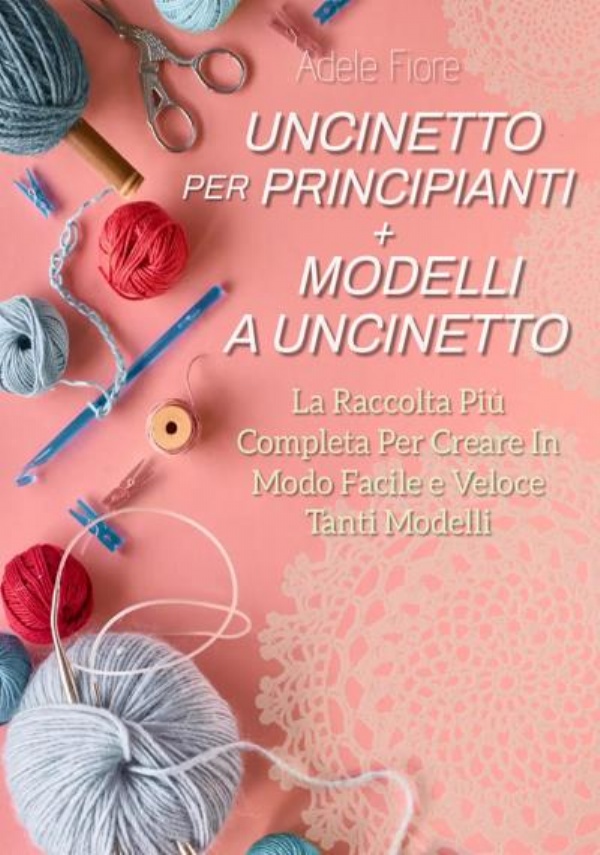 Uncinetto Per Principianti + Modelli a Uncinetto: La Raccolta Più Completa Per Creare in Modo Facile e Veloce Tanti Modelli di Adele Fiore